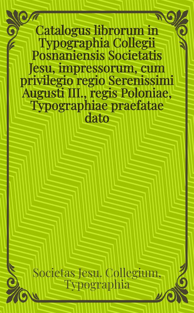 Catalogus librorum in Typographia Collegii Posnaniensis Societatis Jesu, impressorum, cum privilegio regio Serenissimi Augusti III., regis Poloniae, Typographiae praefatae dato