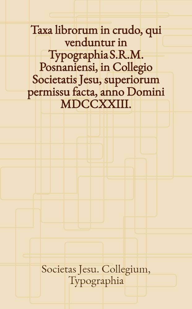 Taxa librorum in crudo, qui venduntur in Typographia S.R.M. Posnaniensi, in Collegio Societatis Jesu, superiorum permissu facta, anno Domini MDCCXXIII., die 3. Augusti ...