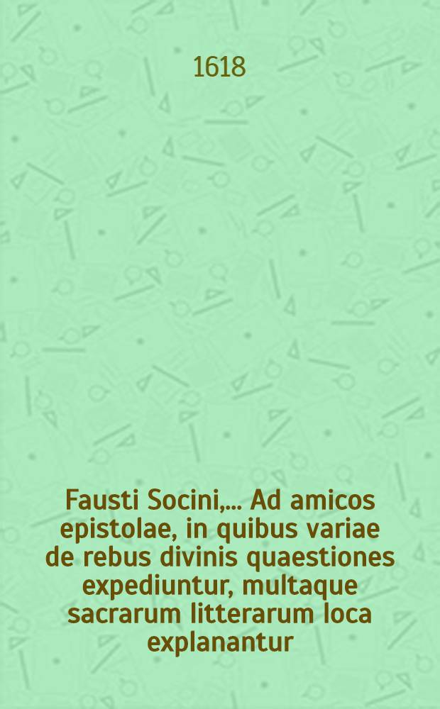 [Fausti Socini, ... Ad amicos epistolae, in quibus variae de rebus divinis quaestiones expediuntur, multaque sacrarum litterarum loca explanantur : Additae sunt paucae aliorum ad Socinum epistolae, ad quas ipse respondet