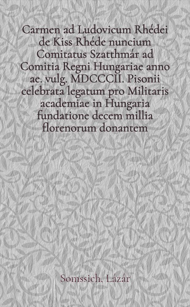 Carmen ad Ludovicum Rh&eacute;dei de Kiss Rh&eacute;de nuncium Comitatus Szatthm&aacute;r ad Comitia Regni Hungariae anno ae. vulg. MDCCCII. Pisonii celebrata legatum pro Militaris academiae in Hungaria fundatione decem millia florenorum donantem