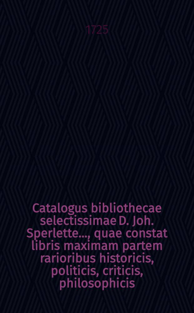 Catalogus bibliothecae selectissimae D. Joh. Sperlette ..., quae constat libris maximam partem rarioribus historicis, politicis, criticis, philosophicis, philologicis, medicis, theologicis, idiomate Graeco, Latino, Gallico &c. iisque elegantissime compactis, per modum auctionis publicae Hallae Magdeburgicae in aedibus defuncti ... d. XI. Junii seqq. anni MDCCXXV. ..., pro parata pecunia distrahendae