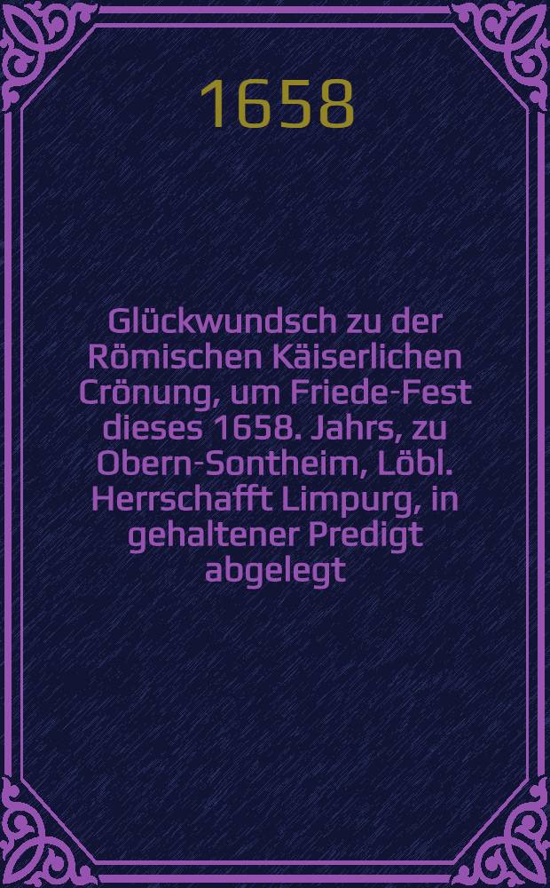 Glückwundsch zu der Römischen Käiserlichen Crönung, um Friede-Fest dieses 1658. Jahrs, zu Obern-Sontheim, Löbl. Herrschafft Limpurg, in gehaltener Predigt abgelegt, und aff Wohlmeinen guthertziger Christen zum Druck gegeben von M. Johanne Spinglero, Dienern am. Wort Gottes daselbst