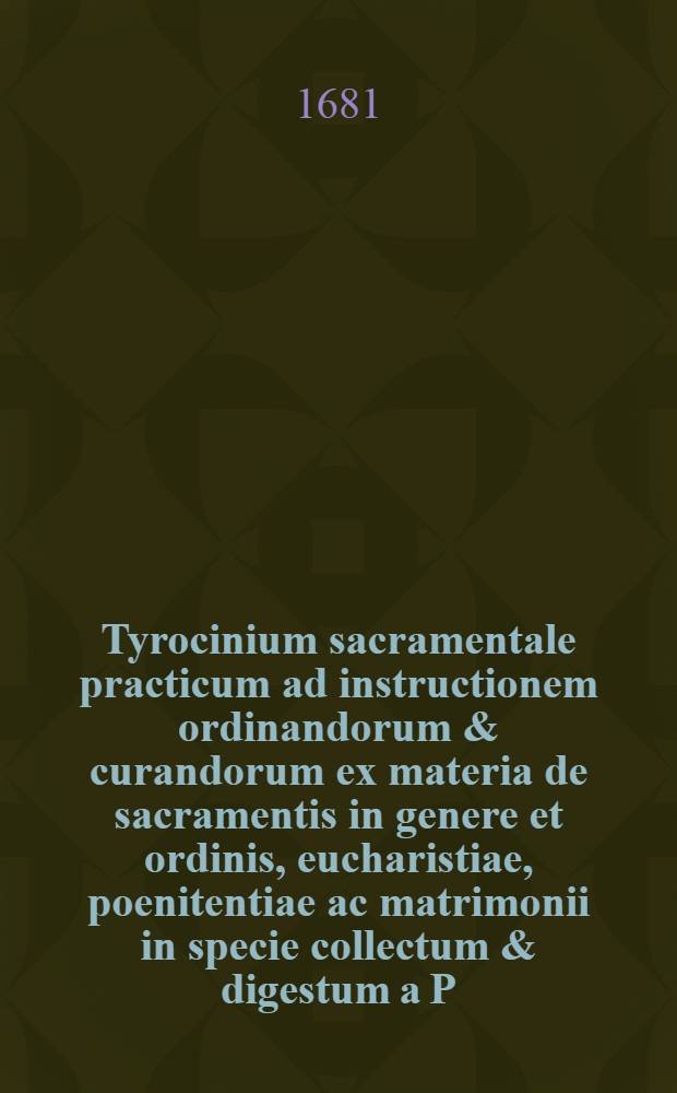 Tyrocinium sacramentale practicum ad instructionem ordinandorum & curandorum ex materia de sacramentis in genere et ordinis, eucharistiae, poenitentiae ac matrimonii in specie collectum & digestum a P.P. Patritio Sporer Passaviensi, Ordinis FF. Minorum recollectorum ... Ps. 1