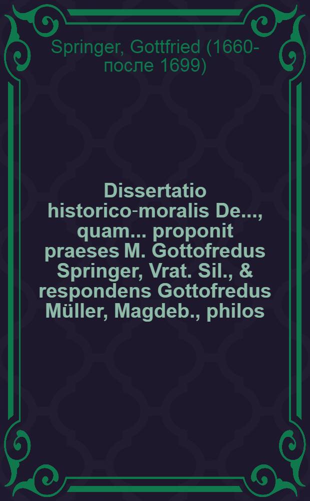 ... Dissertatio historico-moralis De ..., quam ... proponit praeses M. Gottofredus Springer, Vrat. Sil., & respondens Gottofredus Müller, Magdeb., philos. & theol. stud., ad d. XXI. April. Ann. M.DC.LXXXIIIX. ...