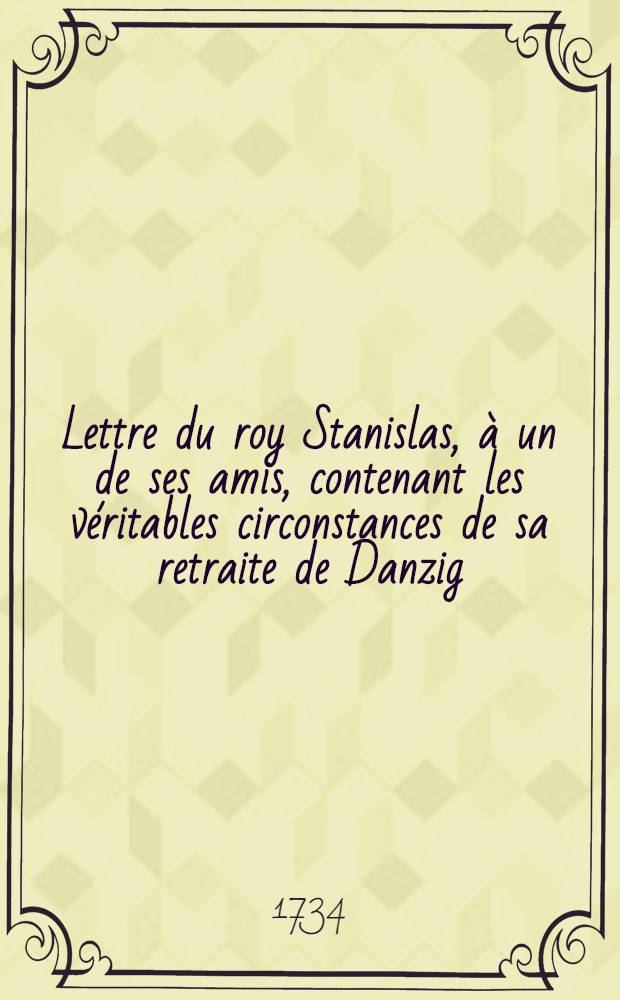 Lettre du roy Stanislas, à un de ses amis, contenant les véritables circonstances de sa retraite de Danzig = Schreiben des Königs Stanislai an einen seiner Freunde, worinnen die wahren Umstände seiner Retirade aus Dantzig enthalten