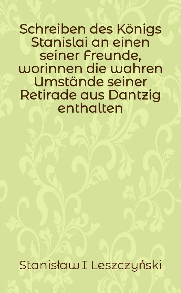 Schreiben des K&ouml;nigs Stanislai an einen seiner Freunde, worinnen die wahren Umst&auml;nde seiner Retirade aus Dantzig enthalten