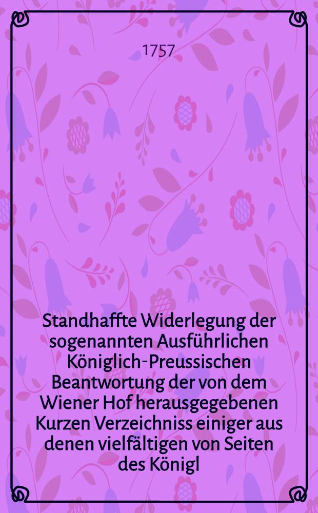 Standhaffte Widerlegung der sogenannten Ausführlichen Königlich-Preussischen Beantwortung der von dem Wiener Hof herausgegebenen Kurzen Verzeichniss einiger aus denen vielfältigen von Seiten des Königl. Preussischen Hofs wider die Berliner und Dresdner Tractaten ausgeübten friedbrüchigen Unternehmungen