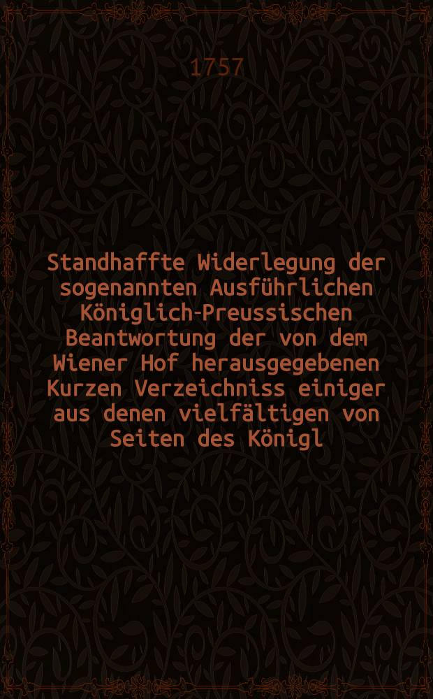 Standhaffte Widerlegung der sogenannten Ausführlichen Königlich-Preussischen Beantwortung der von dem Wiener Hof herausgegebenen Kurzen Verzeichniss einiger aus denen vielfältigen von Seiten des Königl. Preussischen Hofs wider die Berliner und Dresdner Tractaten ausgeübten friedbrüchigen Unternehmungen