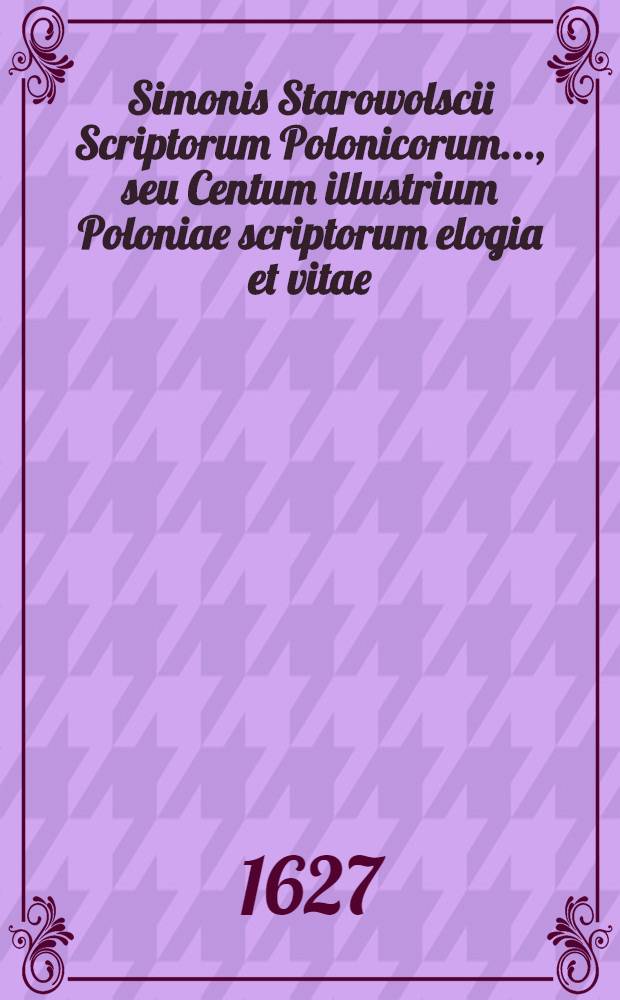 Simonis Starowolscii Scriptorum Polonicorum ..., seu Centum illustrium Poloniae scriptorum elogia et vitae