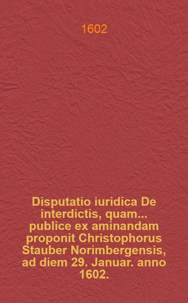 Disputatio iuridica De interdictis, quam ... publice ex aminandam proponit Christophorus Stauber Norimbergensis, ad diem 29. Januar. anno 1602. // Volumen II. Disputationum iuridicarum ...