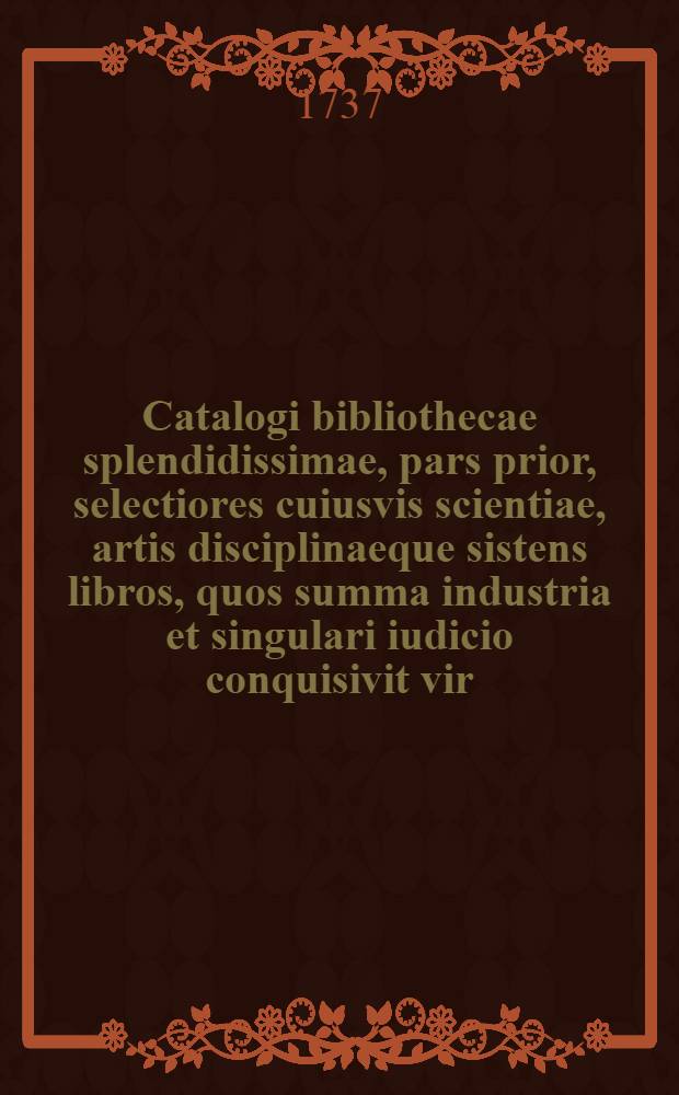 Catalogi bibliothecae splendidissimae, pars prior, selectiores cuiusvis scientiae, artis disciplinaeque sistens libros, quos summa industria et singulari iudicio conquisivit vir, dum vivebat ... Johannes Fridericus S.R.I. liber baro de Stain, ... quorum publica habebitur auctio in aedibus beati possessoris die XVIII. mensis Junii et sequentibus MDCCXXXVII.
