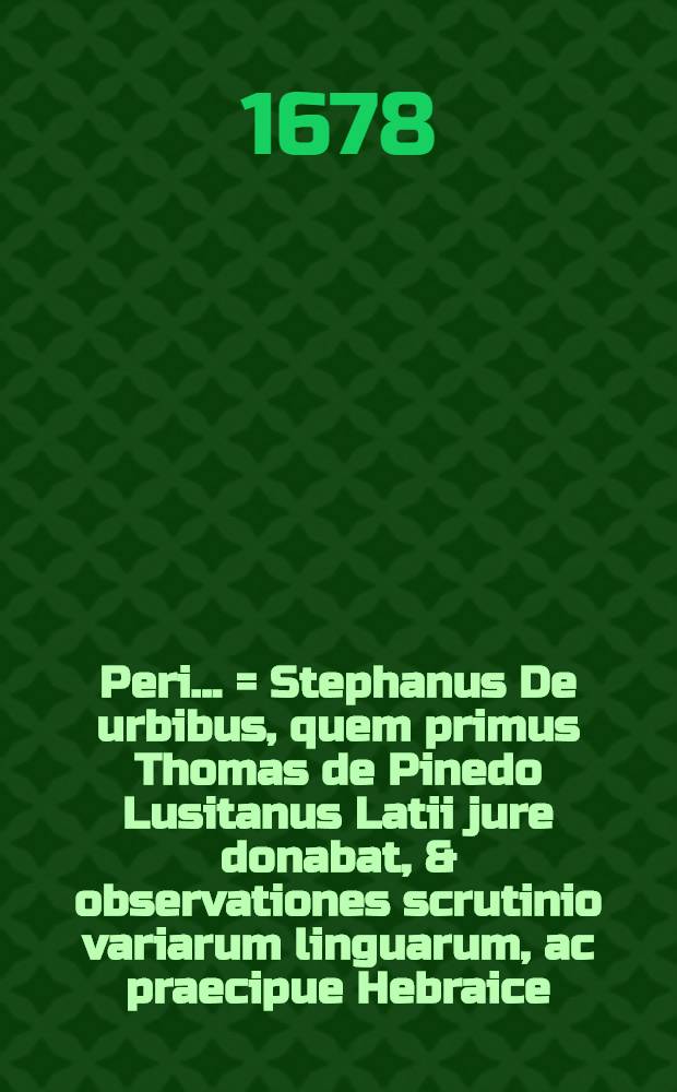 ... Peri ... = Stephanus De urbibus, quem primus Thomas de Pinedo Lusitanus Latii jure donabat, & observationes scrutinio variarum linguarum, ac praecipue Hebraice, Phoeniciae, Graece & Latine detectis illustrabat, his additae praeter ejusdem Stephani fragmentum Collationes Jacobi Gronovii cum codice Perusino, una cum gemino rerum & verborum indice ad Stephanum & Thomae de Pinedo observationes