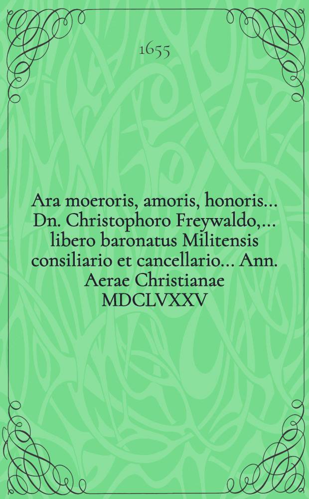 Ara moeroris, amoris, honoris ... Dn. Christophoro Freywaldo, ... libero baronatus Militensis consiliario et cancellario ... Ann. Aerae Christianae MDCLVXXV. Julij placide defuncto, XXX. ejusdem mens. honorifice humato