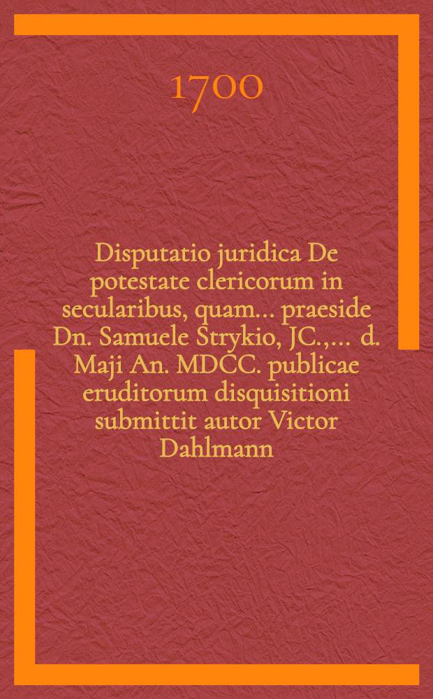 ... Disputatio juridica De potestate clericorum in secularibus, quam ... praeside Dn. Samuele Strykio, JC., ... d. Maji An. MDCC. publicae eruditorum disquisitioni submittit autor Victor Dahlmann, Stralsund. Pomeran.