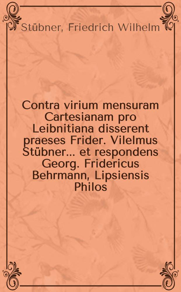 Contra virium mensuram Cartesianam pro Leibnitiana disserent praeses Frider. Vilelmus Stübner... et respondens Georg. Fridericus Behrmann, Lipsiensis Philos. Baccal., Lipsiae d. XVIII. April. MDCCXXXIII.