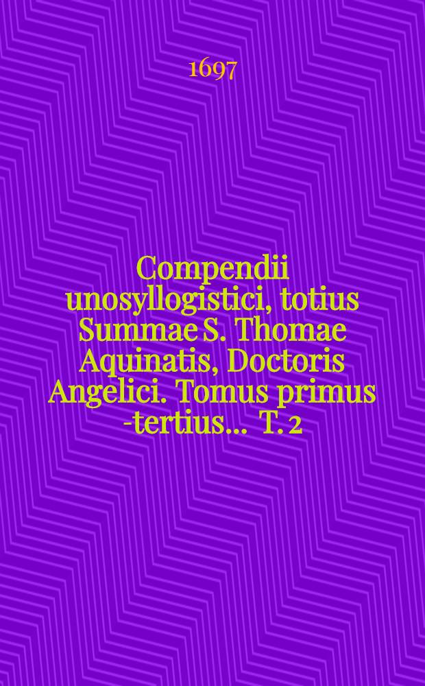 Compendii unosyllogistici, totius Summae S. Thomae Aquinatis, Doctoris Angelici. Tomus primus [-tertius] ... T. 2 : Ex secunda secundae, de actibus humanis in speciali, tam secundum diversas virtutes, quibus tendimus in finem ultimum Deum, quam secundum diversa vitia, quibus deviamus ab eo