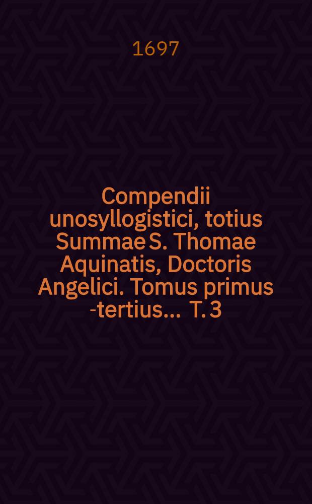 Compendii unosyllogistici, totius Summae S. Thomae Aquinatis, Doctoris Angelici. Tomus primus [-tertius] ... T. 3 : In tertiam partem & ejus supplementum de Deo-homine, ut est naturam humanam assumens, reparans, hominem justificans, judicansque in vitam aut in mortem aeternam