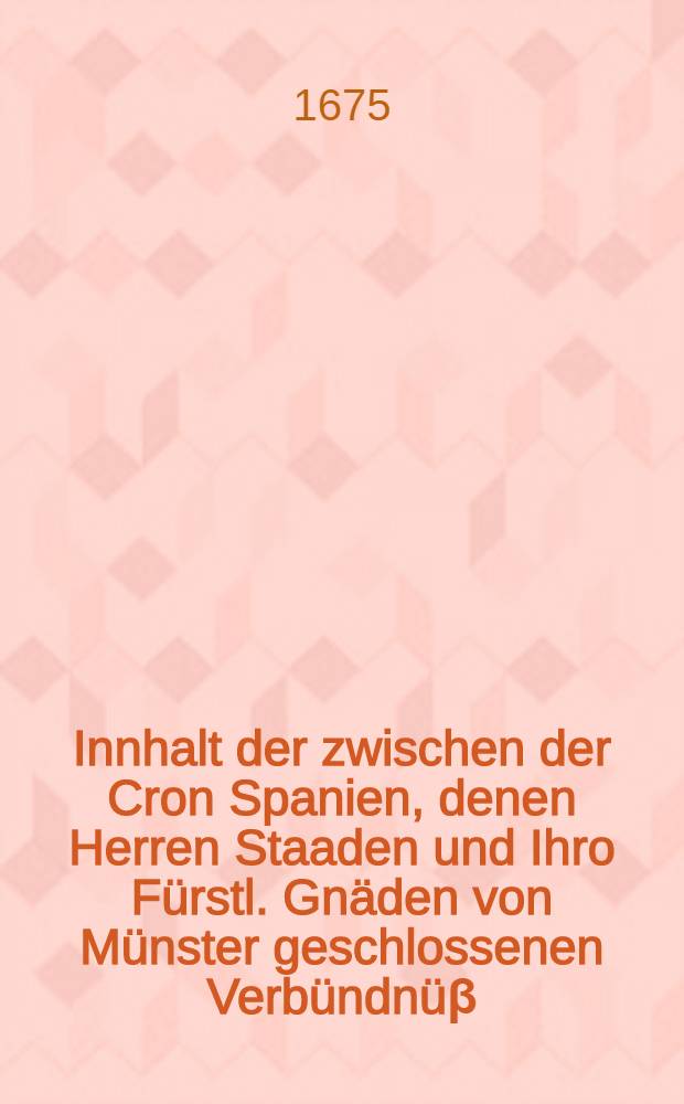 Innhalt der zwischen der Cron Spanien, denen Herren Staaden und Ihro Fürstl. Gnäden von Münster geschlossenen Verbündnüβ : Nach Beschliessung dessen, was zwischen Ihro Kaiserl. Majest. und hochgedachten Bischoff von Münster abgehandelt worden. Samt Ihrer Churfürstl. Durchläucht. zu Pfaltz Anordnung über die Kauff- und Handels-Wahren ...