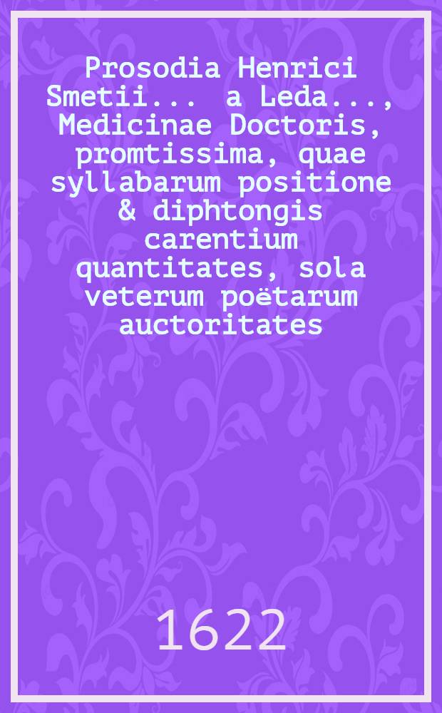 Prosodia Henrici Smetii ... a Leda ..., Medicinae Doctoris, promtissima, quae syllabarum positione & diphtongis carentium quantitates, sola veterum poёtarum auctoritates, adductis exemplis, demonstrat