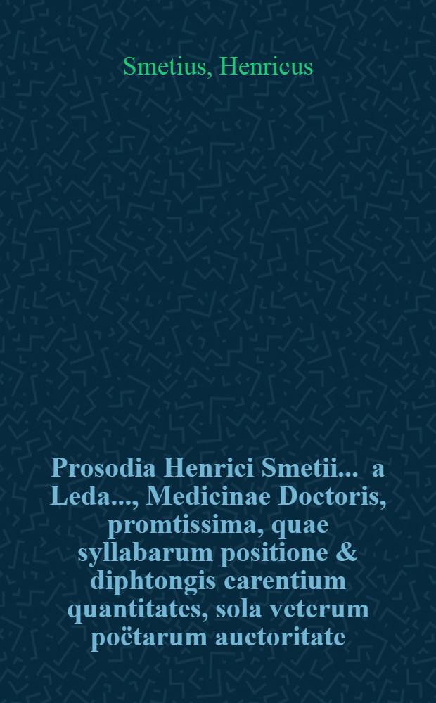 Prosodia Henrici Smetii ... a Leda ..., Medicinae Doctoris, promtissima, quae syllabarum positione & diphtongis carentium quantitates, sola veterum poёtarum auctoritate, adductis exemplis, demonstrat
