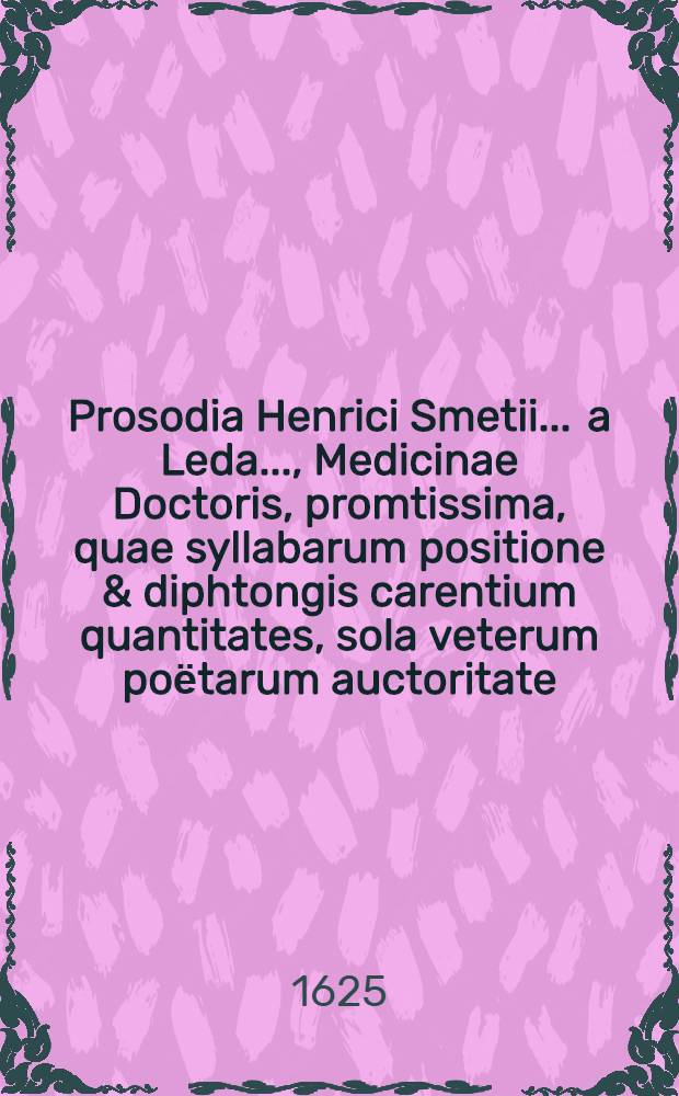 Prosodia Henrici Smetii ... a Leda ..., Medicinae Doctoris, promtissima, quae syllabarum positione & diphtongis carentium quantitates, sola veterum poёtarum auctoritate, adductis exemplis, demonstrat