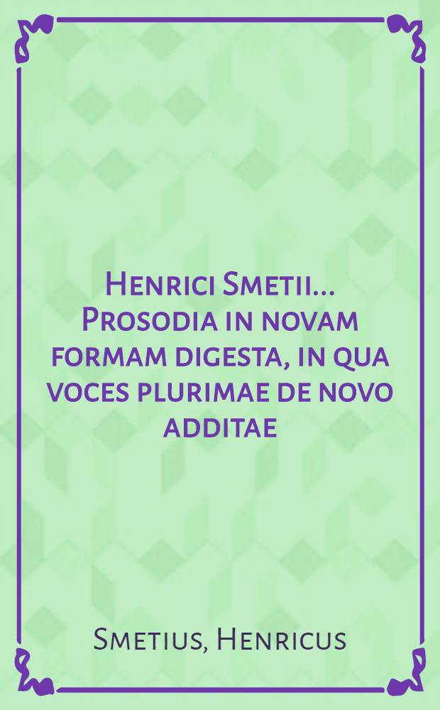 Henrici Smetii ... Prosodia in novam formam digesta, in qua voces plurimae de novo additae: pleraeque etiam ad similia remissiones, novis exemplis suppletae : Singularum vero syllabarum quantitas in rudiorum gratiam, notulis productionem brevitatemque earum indicantibus, ad marginem notatur