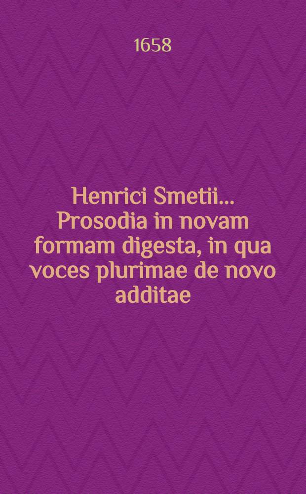 Henrici Smetii ... Prosodia in novam formam digesta, in qua voces plurimae de novo additae: pleraeque etiam ad similia remissiones, novis exemplis suppletae : Singularum vero syllabarum quantitas in rudiorum gratiam, notulis productionem brevitatemque earum indicantibus, ad marginem notatur