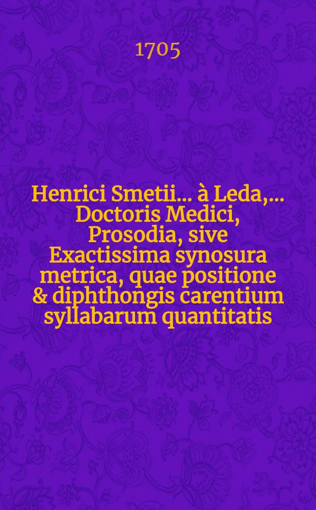 Henrici Smetii ... à Leda, ... Doctoris Medici, Prosodia, sive Exactissima synosura metrica, quae positione & diphthongis carentium syllabarum quantitatis, sola veterum poetarum auctoritate, adductis exemplis accurate trutinat atque expendit
