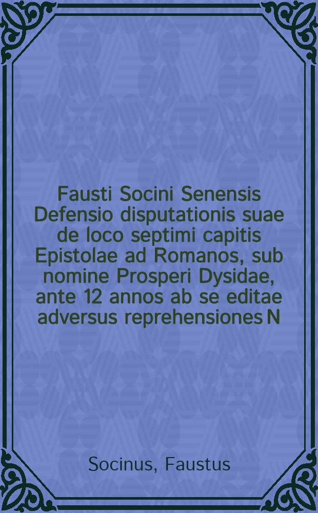 Fausti Socini Senensis Defensio disputationis suae de loco septimi capitis Epistolae ad Romanos, sub nomine Prosperi Dysidae, ante 12 annos ab se editae adversus reprehensiones N.N. Ministri (ut vocant) Evangelici nuper scriptas, et ab amico ad se missas, anno a Christo nato 1595
