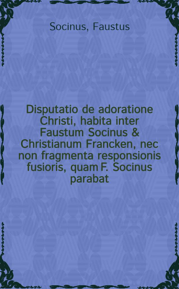 Disputatio de adoratione Christi, habita inter Faustum Socinus & Christianum Francken, nec non fragmenta responsionis fusioris, quam F. Socinus parabat, ad Francisi Davidis de Christo non invocando scriptum, aliaque nonnulla ad hoc argumentum pertinentia