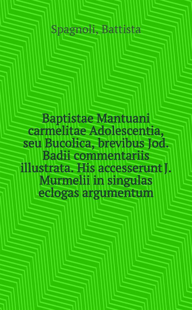 Baptistae Mantuani carmelitae Adolescentia, seu Bucolica, brevibus Jod. Badii commentariis illustrata. His accesserunt J. Murmelii in singulas eclogas argumentum, cum annotatiunculis ejusdem in loca aliquot obscuriora. Accessit & index, non ille vetus & indigestus, sed novus omnino, ac locupletior multo, opera Barth. Laurentii