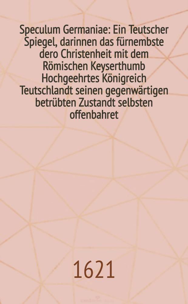 Speculum Germaniae : Ein Teutscher Spiegel, darinnen das f&uuml;rnembste dero Christenheit mit dem R&ouml;mischen Keyserthumb Hochgeehrtes K&ouml;nigreich Teutschlandt seinen gegenw&auml;rtigen betr&uuml;bten Zustandt selbsten offenbahret, beklaget und nach werthen Frieden seufftzet