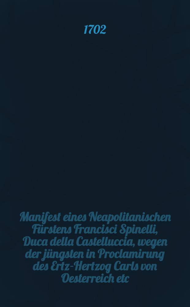 Manifest eines Neapolitanischen Fürstens Francisci Spinelli, Duca della Castelluccia, wegen der jüngsten in Proclamirung des Ertz-Hertzog Carls von Oesterreich etc. vor einen rechtmäβigen König zu Neapel, in der königlichen Haupt-Stadt allda beschehenen gerechtigsten Unterrechnung