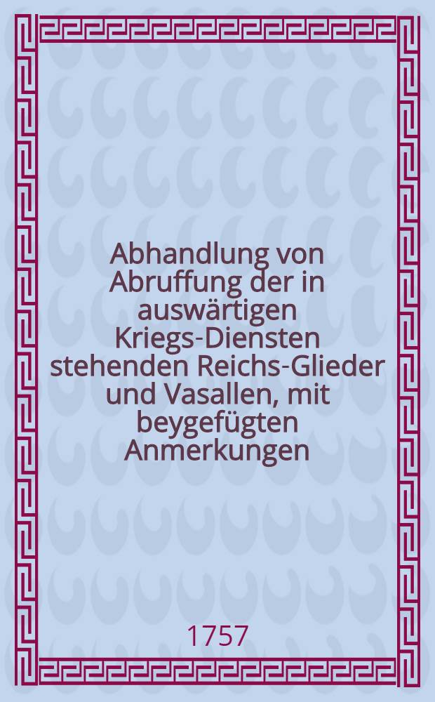 Abhandlung von Abruffung der in auswärtigen Kriegs-Diensten stehenden Reichs-Glieder und Vasallen, mit beygefügten Anmerkungen