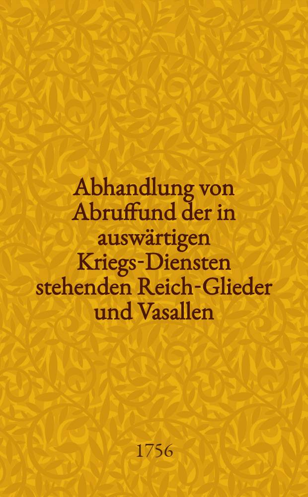 Abhandlung von Abruffund der in auswärtigen Kriegs-Diensten stehenden Reich-Glieder und Vasallen : Unter Sr. Königl. Majestät in Preussen etc. unsers allergnädigsten Königs und Herrn, allerhöchsten Approbation und auf Dero Special-Befehl