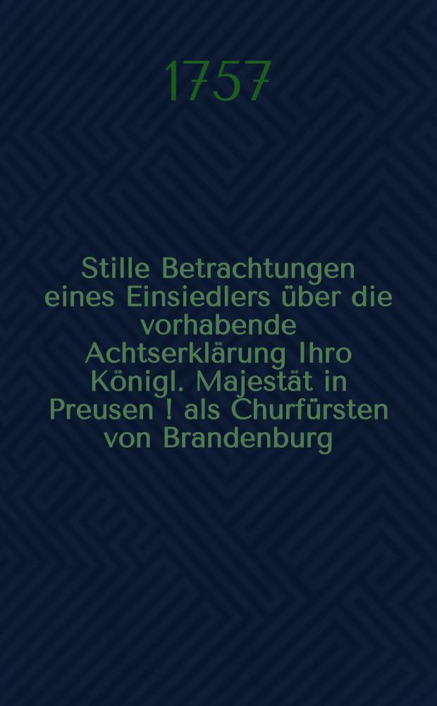 Stille Betrachtungen eines Einsiedlers über die vorhabende Achtserklärung Ihro Königl. Majestät in Preusen [!] als Churfürsten von Brandenburg