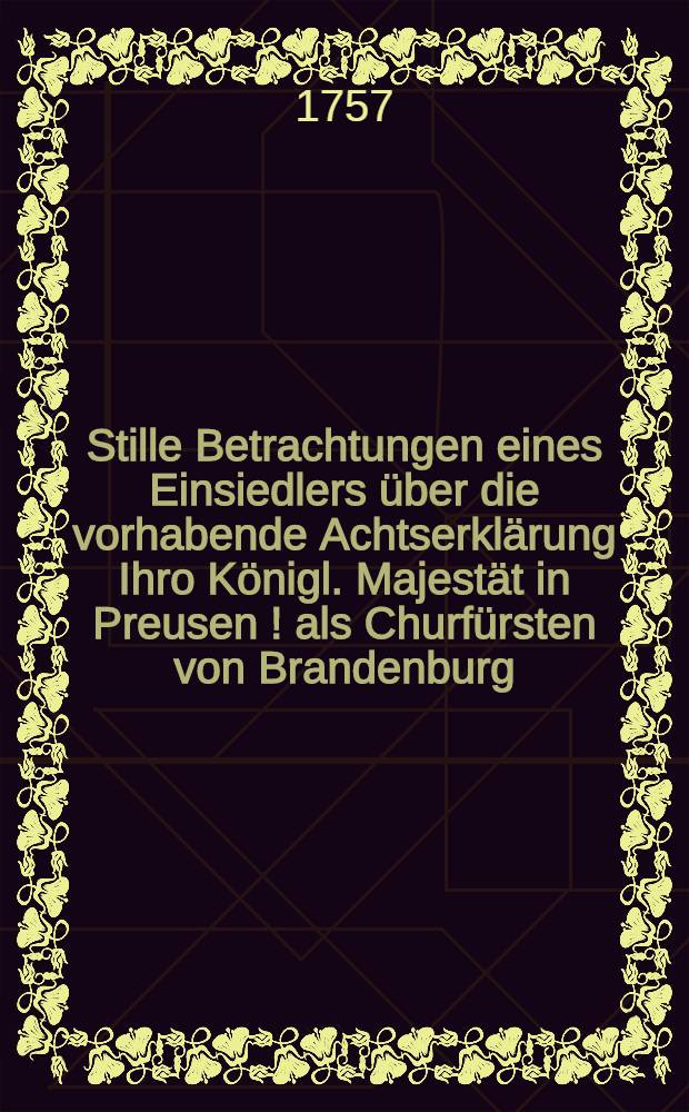 Stille Betrachtungen eines Einsiedlers über die vorhabende Achtserklärung Ihro Königl. Majestät in Preusen [!] als Churfürsten von Brandenburg