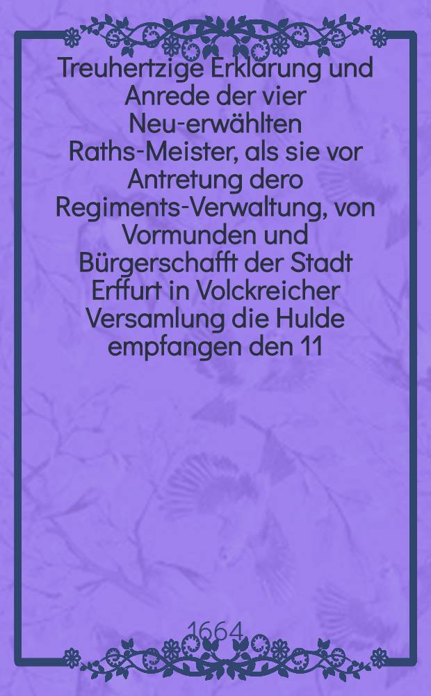 Treuhertzige Erklärung und Anrede der vier Neu-erwählten Raths-Meister, als sie vor Antretung dero Regiments-Verwaltung, von Vormunden und Bürgerschafft der Stadt Erffurt in Volckreicher Versamlung die Hulde empfangen den 11. und 12. Februarii Anno 1664