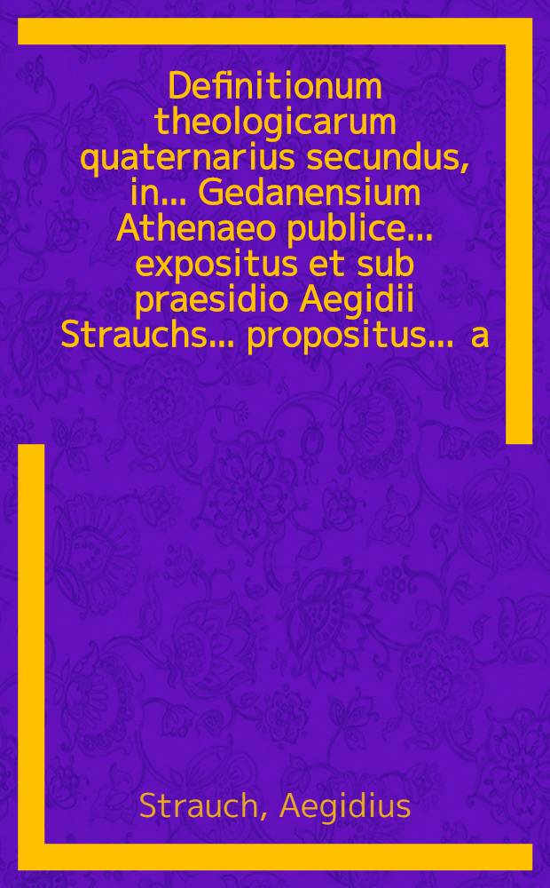 Definitionum theologicarum quaternarius secundus, in ... Gedanensium Athenaeo publice ... expositus et sub praesidio Aegidii Strauchs ... propositus ... a.d. XIX. Martii ... a Daniele St&uuml;ve, Gedanensi // Definitiones theologicae ...