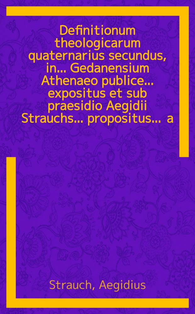 Definitionum theologicarum quaternarius secundus, in ... Gedanensium Athenaeo publice ... expositus et sub praesidio Aegidii Strauchs ... propositus ... a.d. XIX. Martii ... a Daniele Stüve, Gedanensi // Definitiones theologicae ...