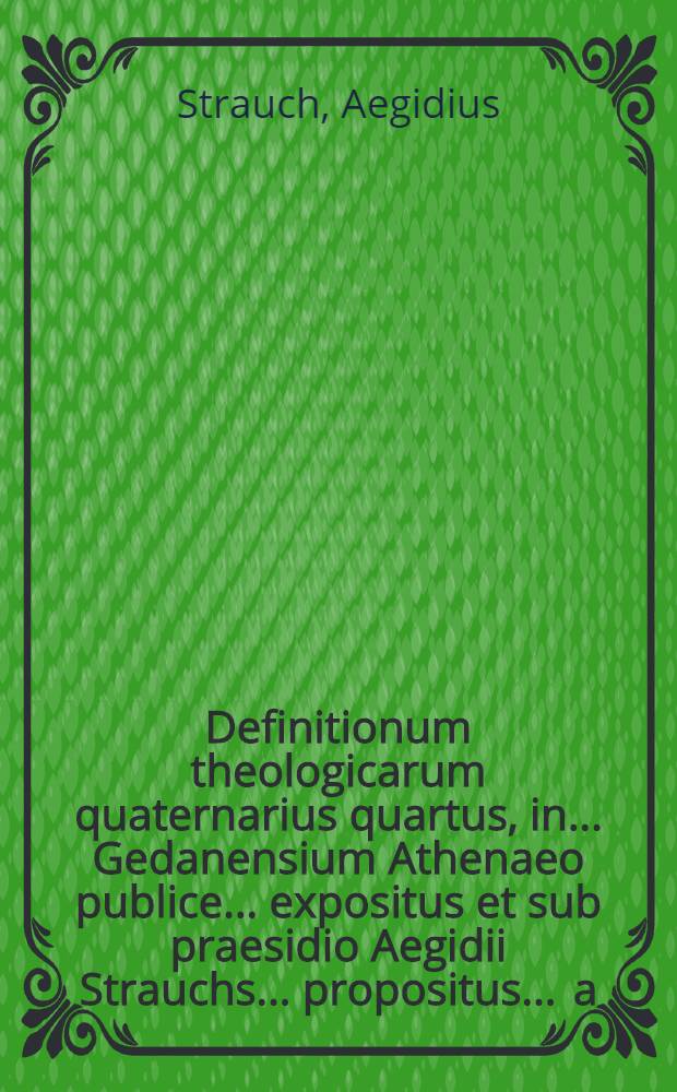 Definitionum theologicarum quaternarius quartus, in ... Gedanensium Athenaeo publice ... expositus et sub praesidio Aegidii Strauchs ... propositus ... a.d. XXX. Aprilis ... ab Alexandro Marci, Lommatio-Misnico // Definitiones theologicae ...