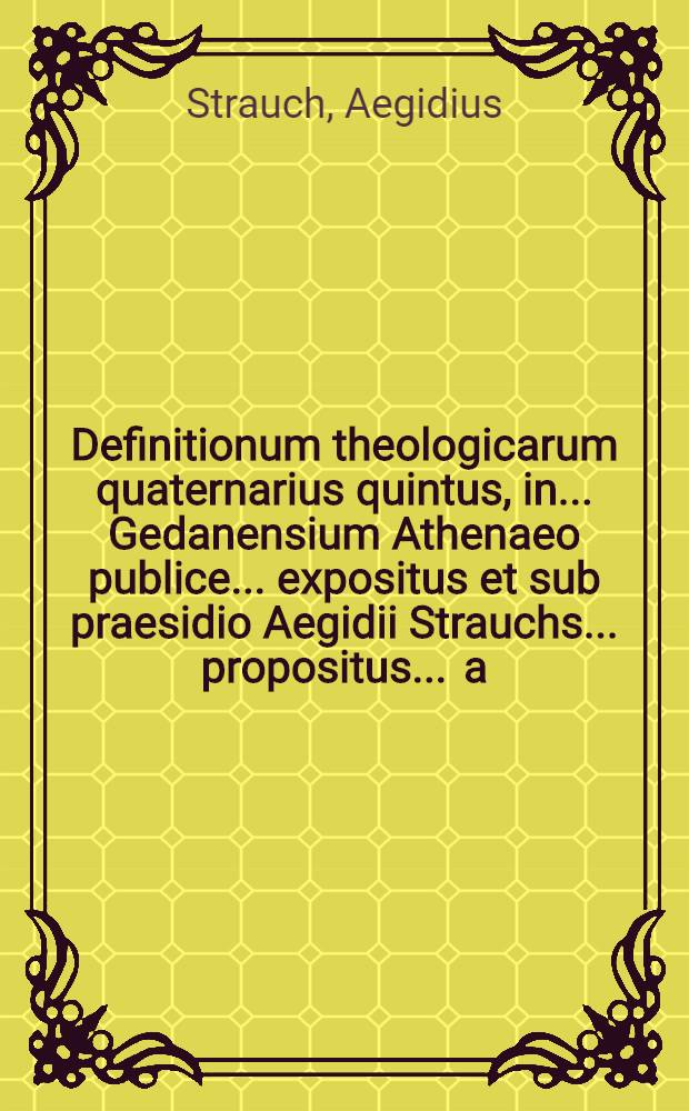 Definitionum theologicarum quaternarius quintus, in ... Gedanensium Athenaeo publice ... expositus et sub praesidio Aegidii Strauchs ... propositus ... a.d. VIII. Maji ... a Godofredo Eckmanno, Vratisl. Sil. // Definitiones theologicae ...