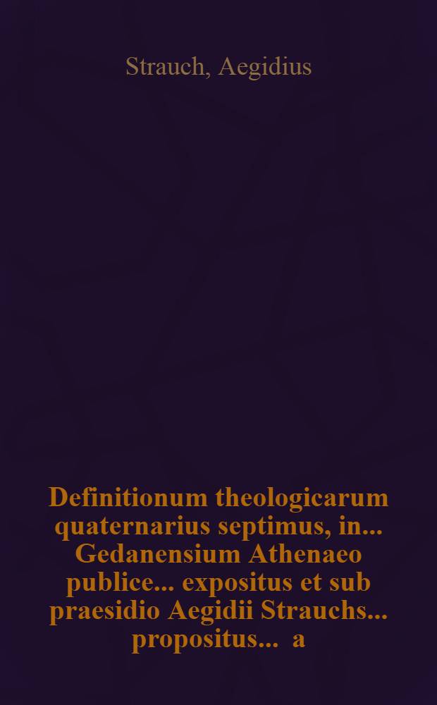 Definitionum theologicarum quaternarius septimus, in ... Gedanensium Athenaeo publice ... expositus et sub praesidio Aegidii Strauchs ... propositus ... a.d. XIIX. Junii ... a Johanne Endlero, Gedanensi ... // Definitiones theologicae ...