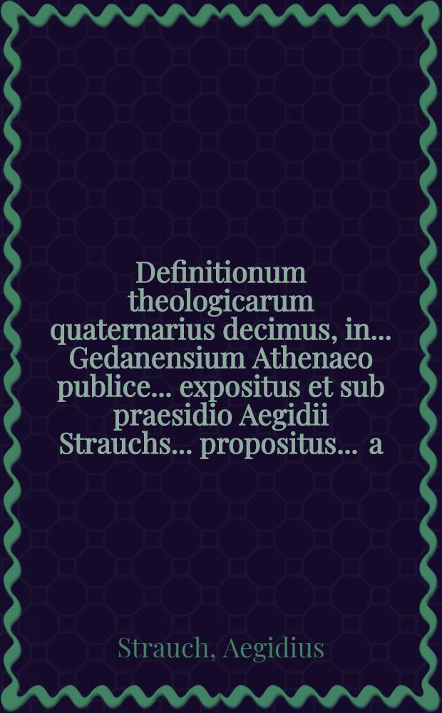 Definitionum theologicarum quaternarius decimus, in ... Gedanensium Athenaeo publice ... expositus et sub praesidio Aegidii Strauchs ... propositus ... a.d. V. Septembr. ... a Georgio Christiano Braunen, R&uuml;genwaldia Pomerano // Definitiones theologicae ...