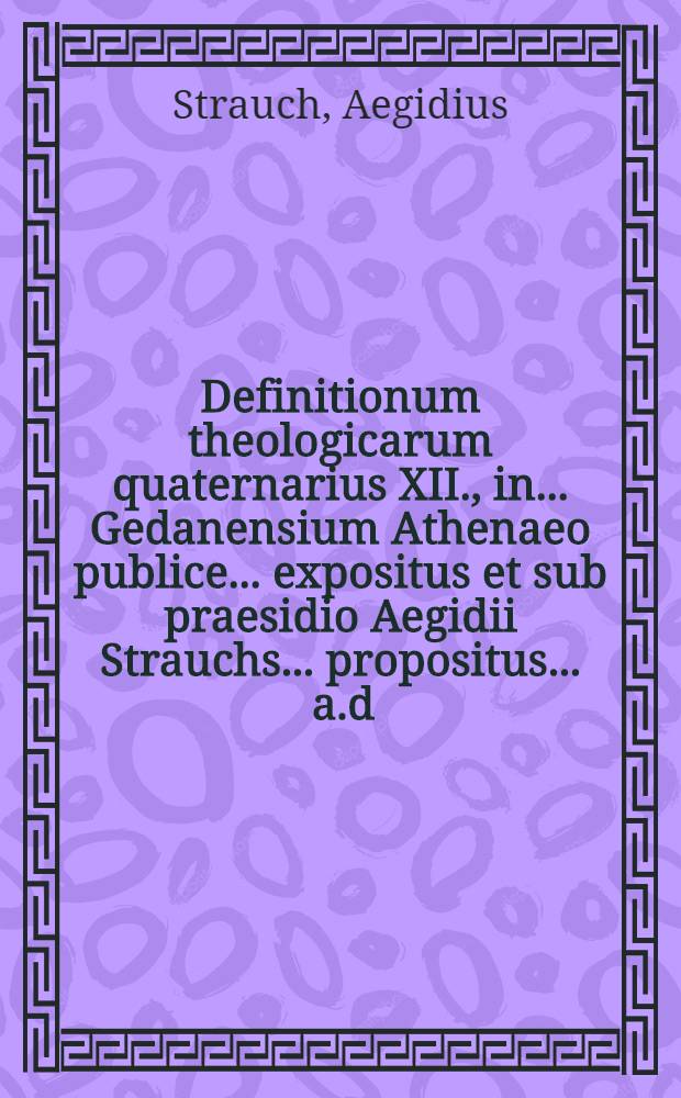 Definitionum theologicarum quaternarius XII., in ... Gedanensium Athenaeo publice ... expositus et sub praesidio Aegidii Strauchs ... propositus ... a.d. XXIII. Septemb. ... a Johanne Nicolao Weber, Gedanensi ... // Definitiones theologicae ...
