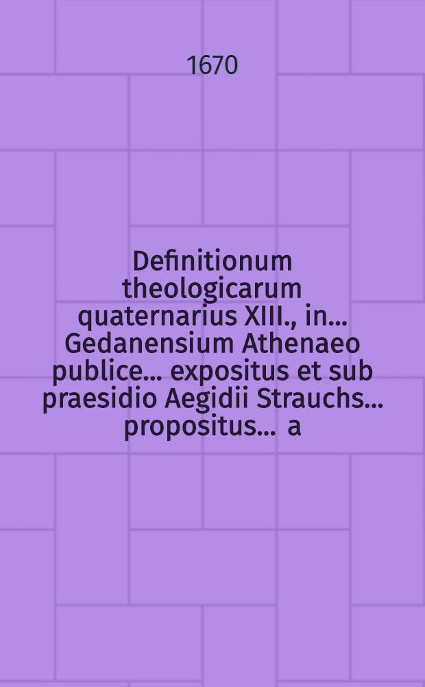 Definitionum theologicarum quaternarius XIII., in ... Gedanensium Athenaeo publice ... expositus et sub praesidio Aegidii Strauchs ... propositus ... a.d. VII. Octobr. ... a Christophoro Lehmanno // Definitiones theologicae ...