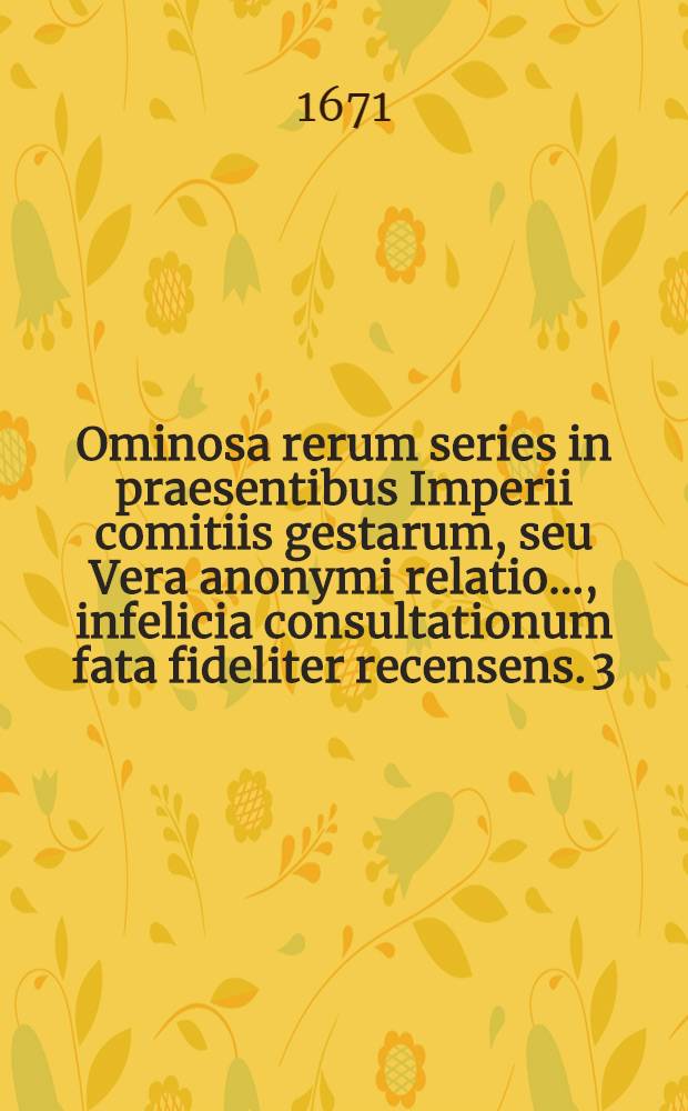 Ominosa rerum series in praesentibus Imperii comitiis gestarum, seu Vera anonymi relatio ..., infelicia consultationum fata fideliter recensens. [3] : Tertia vice resumta Rerum ominosa series ... gestarum ... ultra annum octavium continuata ...
