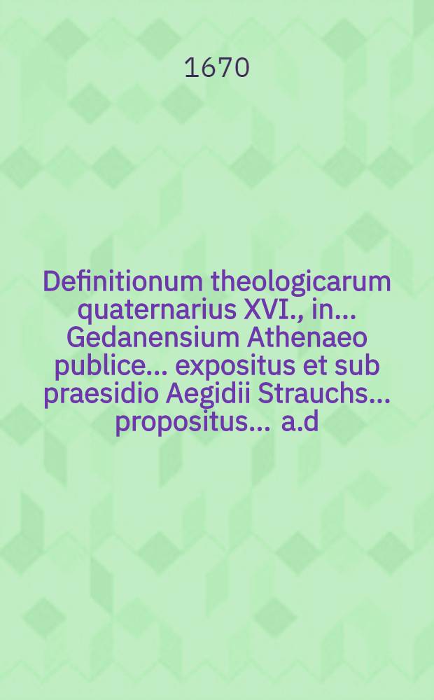 Definitionum theologicarum quaternarius XVI., in ... Gedanensium Athenaeo publice ... expositus et sub praesidio Aegidii Strauchs ... propositus ... a.d. XXX. Octobr. ... a Johanne Meyer, Gedanensi // Definitiones theologicae ...