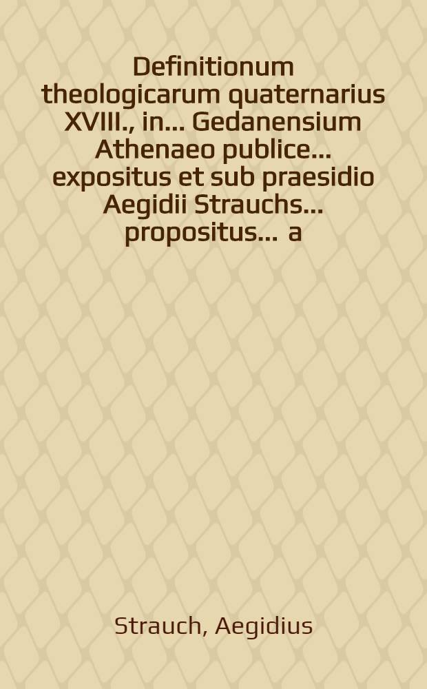 Definitionum theologicarum quaternarius XVIII., in ... Gedanensium Athenaeo publice ... expositus et sub praesidio Aegidii Strauchs ... propositus ... a.d. XVIII. Decembr. ... a Wilhelmo Osterstocken, Gedanensi // Definitiones theologicae ...