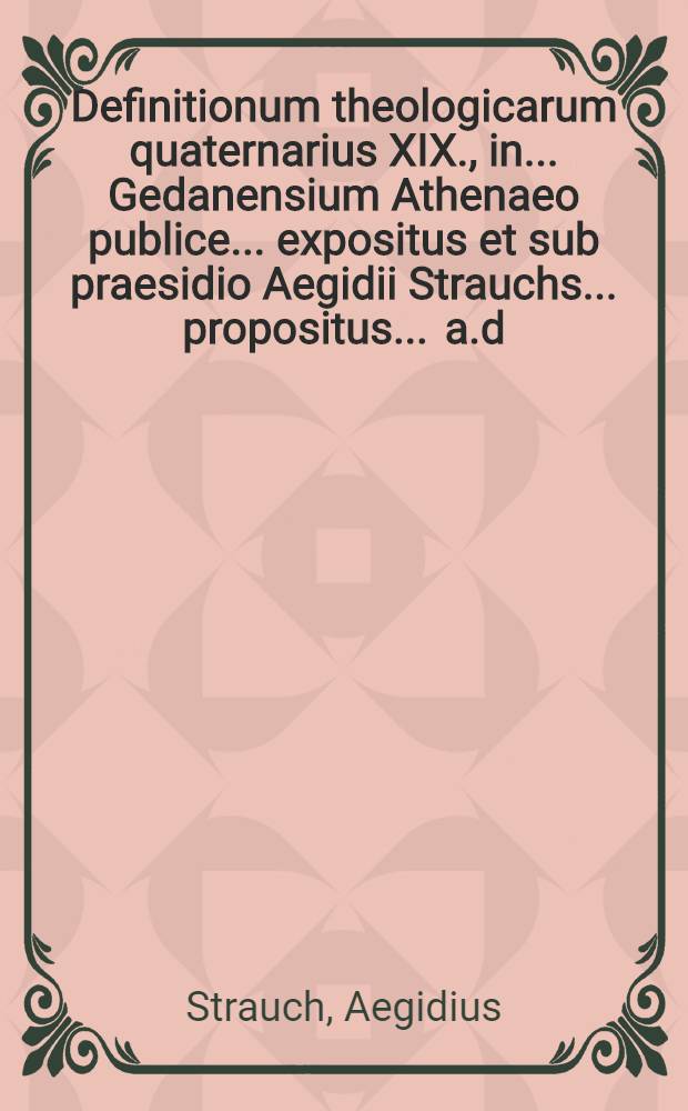 Definitionum theologicarum quaternarius XIX., in ... Gedanensium Athenaeo publice ... expositus et sub praesidio Aegidii Strauchs ... propositus ... a.d. XXIX. Januar. ... a Tobia Opitio, Budissa Lusato // Definitiones theologicae ...